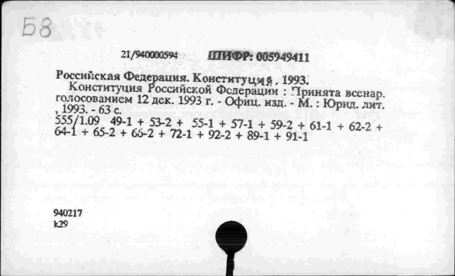 ﻿21/9400005« ШИФР: 005949411
Российская Федерация. Конституций » 1993.
Конституция Российской Федерации : Принята всенар Г 1993°В63 сЄМ 12 ДеК’1993 Г' ‘ ИЗД’ ' М’: ЮР"4-«5/1.09 49-1 + 53-2 + 55-1 + 57-1 + 59-2 + 61-1 + 62-2 + 64-1 + 65-2 + 66-2 + 72-1 + 92-2 + 89-1 + 91-1
940217 k29